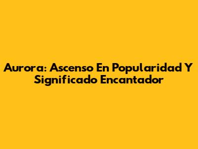 Aurora: Ascenso En Popularidad Y Significado Encantador