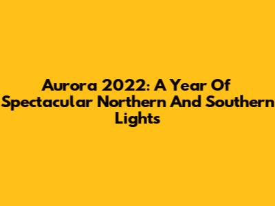 Aurora 2022: A Year Of Spectacular Northern And Southern Lights