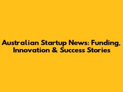 Australian Startup News: Funding, Innovation & Success Stories