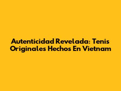 Autenticidad Revelada: Tenis Originales Hechos En Vietnam