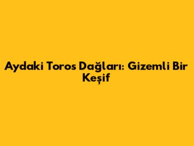 Ay'daki Toros Dağları: Gizemli Bir Keşif