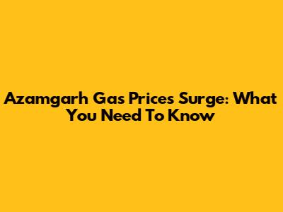 Azamgarh Gas Prices Surge: What You Need To Know