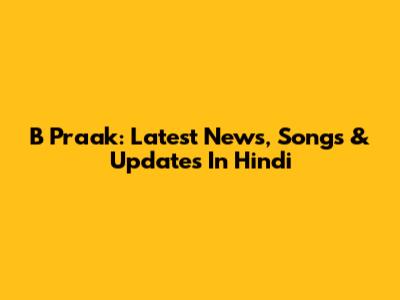 B Praak: Latest News, Songs & Updates In Hindi