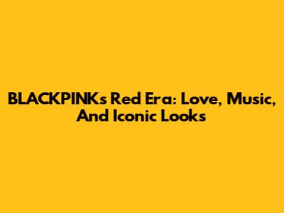 BLACKPINK's Red Era: Love, Music, And Iconic Looks