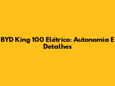 BYD King 100 Elétrico: Autonomia E Detalhes