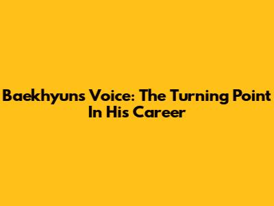 Baekhyun's Voice: The Turning Point In His Career