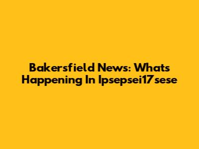 Bakersfield News: What's Happening In Ipsepsei17sese