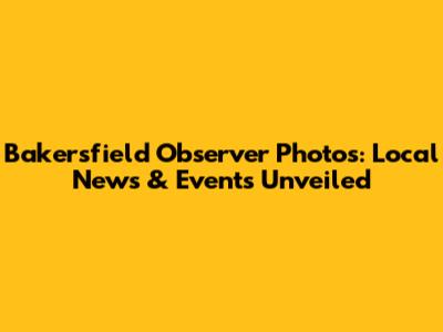 Bakersfield Observer Photos: Local News & Events Unveiled