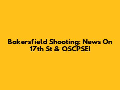 Bakersfield Shooting: News On 17th St & OSCPSEI