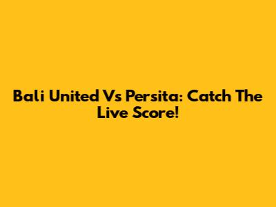Bali United Vs Persita: Catch The Live Score!
