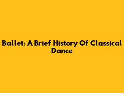 Ballet: A Brief History Of Classical Dance