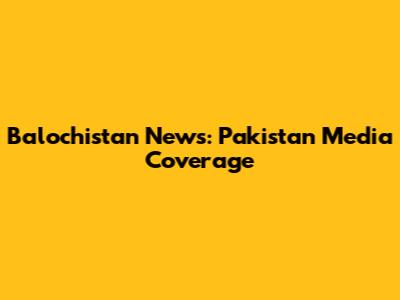Balochistan News: Pakistan Media Coverage