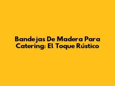 Bandejas De Madera Para Catering: El Toque Rústico