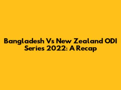 Bangladesh Vs New Zealand ODI Series 2022: A Recap