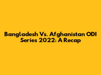 Bangladesh Vs. Afghanistan ODI Series 2022: A Recap