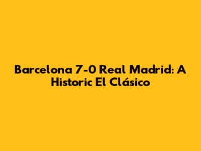 Barcelona 7-0 Real Madrid: A Historic El Clásico
