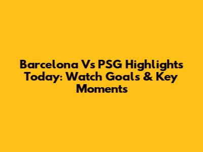 Barcelona Vs PSG Highlights Today: Watch Goals & Key Moments