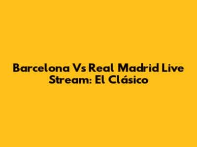 Barcelona Vs Real Madrid Live Stream: El Clásico