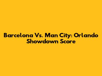 Barcelona Vs. Man City: Orlando Showdown Score