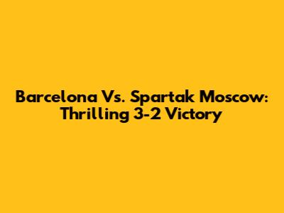 Barcelona Vs. Spartak Moscow: Thrilling 3-2 Victory