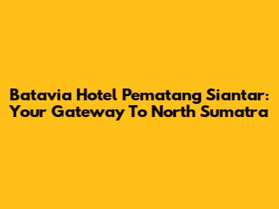 Batavia Hotel Pematang Siantar: Your Gateway To North Sumatra