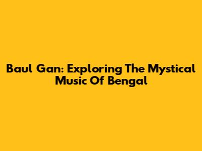 Baul Gan: Exploring The Mystical Music Of Bengal