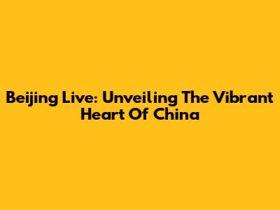 Beijing Live: Unveiling The Vibrant Heart Of China