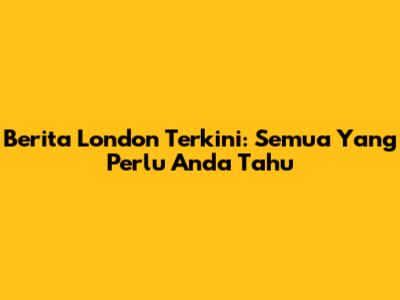 Berita London Terkini: Semua Yang Perlu Anda Tahu