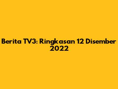 Berita TV3: Ringkasan 12 Disember 2022