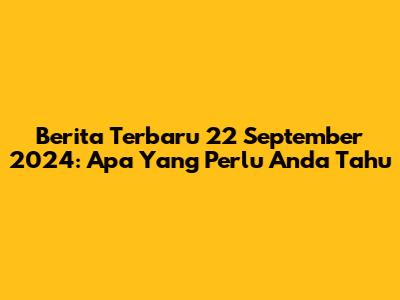 Berita Terbaru 22 September 2024: Apa Yang Perlu Anda Tahu