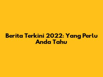 Berita Terkini 2022: Yang Perlu Anda Tahu