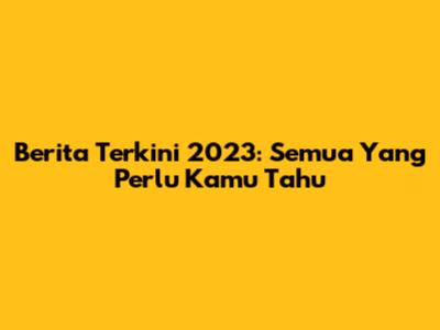 Berita Terkini 2023: Semua Yang Perlu Kamu Tahu