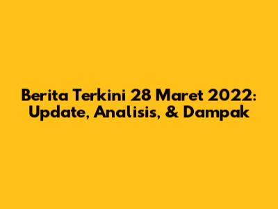 Berita Terkini 28 Maret 2022: Update, Analisis, & Dampak