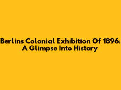 Berlin's Colonial Exhibition Of 1896: A Glimpse Into History
