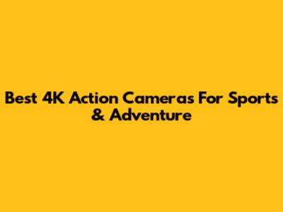 Best 4K Action Cameras For Sports & Adventure