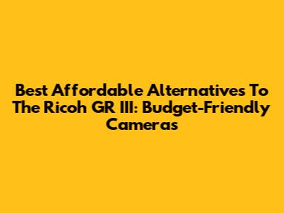 Best Affordable Alternatives To The Ricoh GR III: Budget-Friendly Cameras