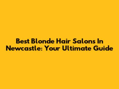 Best Blonde Hair Salons In Newcastle: Your Ultimate Guide