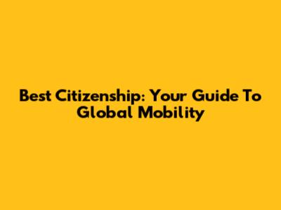 Best Citizenship: Your Guide To Global Mobility