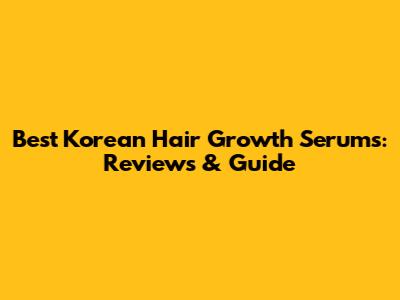 Best Korean Hair Growth Serums: Reviews & Guide