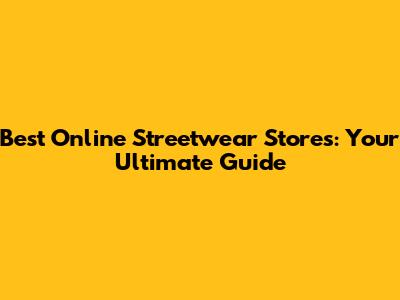 Best Online Streetwear Stores: Your Ultimate Guide