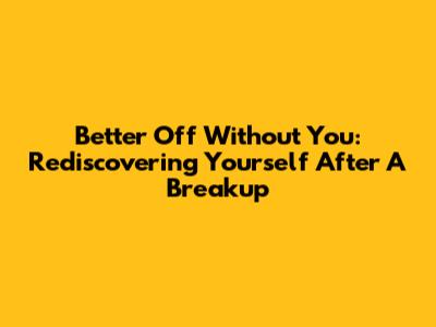 Better Off Without You: Rediscovering Yourself After A Breakup