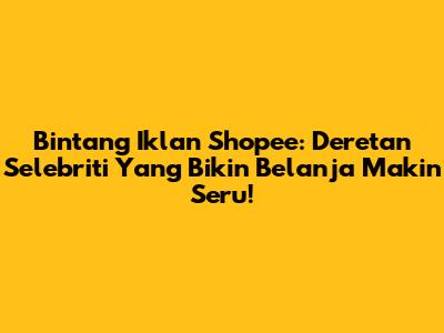 Bintang Iklan Shopee: Deretan Selebriti Yang Bikin Belanja Makin Seru!