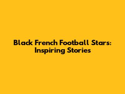Black French Football Stars: Inspiring Stories