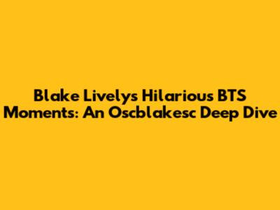 Blake Lively's Hilarious BTS Moments: An Oscblakesc Deep Dive