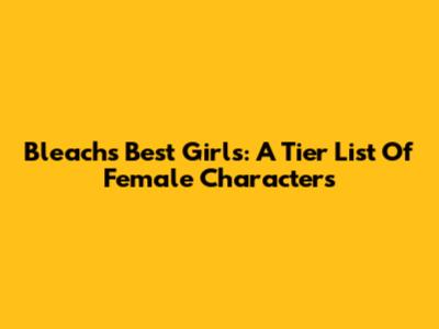 Bleach's Best Girls: A Tier List Of Female Characters