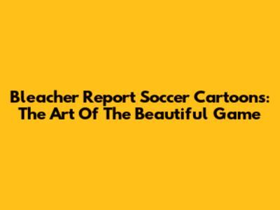 Bleacher Report Soccer Cartoons: The Art Of The Beautiful Game