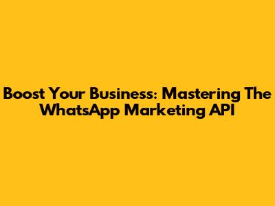 Boost Your Business: Mastering The WhatsApp Marketing API