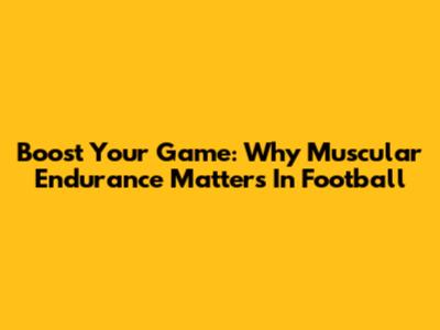 Boost Your Game: Why Muscular Endurance Matters In Football