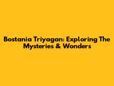 Bostania Triyagan: Exploring The Mysteries & Wonders