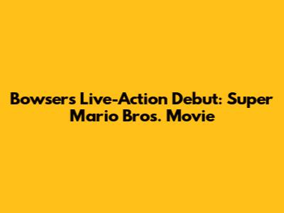 Bowser's Live-Action Debut: Super Mario Bros. Movie